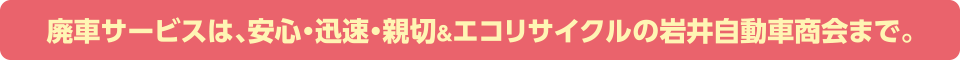 廃車サービスは、安心・迅速・親切＆エコリサイクルの岩井自動車商会まで。